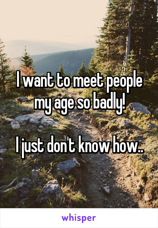 I want to meet people my age so badly!

I just don't know how..