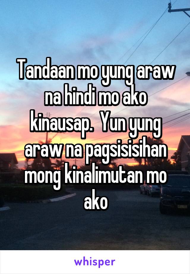 Tandaan mo yung araw na hindi mo ako kinausap.  Yun yung araw na pagsisisihan mong kinalimutan mo ako