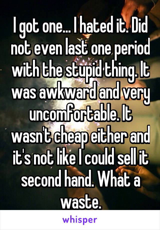 I got one... I hated it. Did not even last one period with the stupid thing. It was awkward and very uncomfortable. It wasn't cheap either and it's not like I could sell it second hand. What a waste.