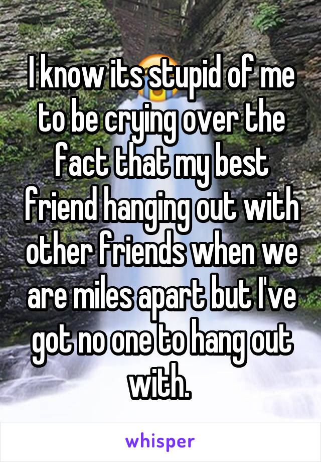 I know its stupid of me to be crying over the fact that my best friend hanging out with other friends when we are miles apart but I've got no one to hang out with. 