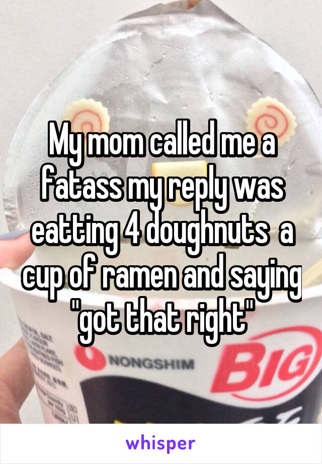 My mom called me a fatass my reply was eatting 4 doughnuts  a cup of ramen and saying "got that right"