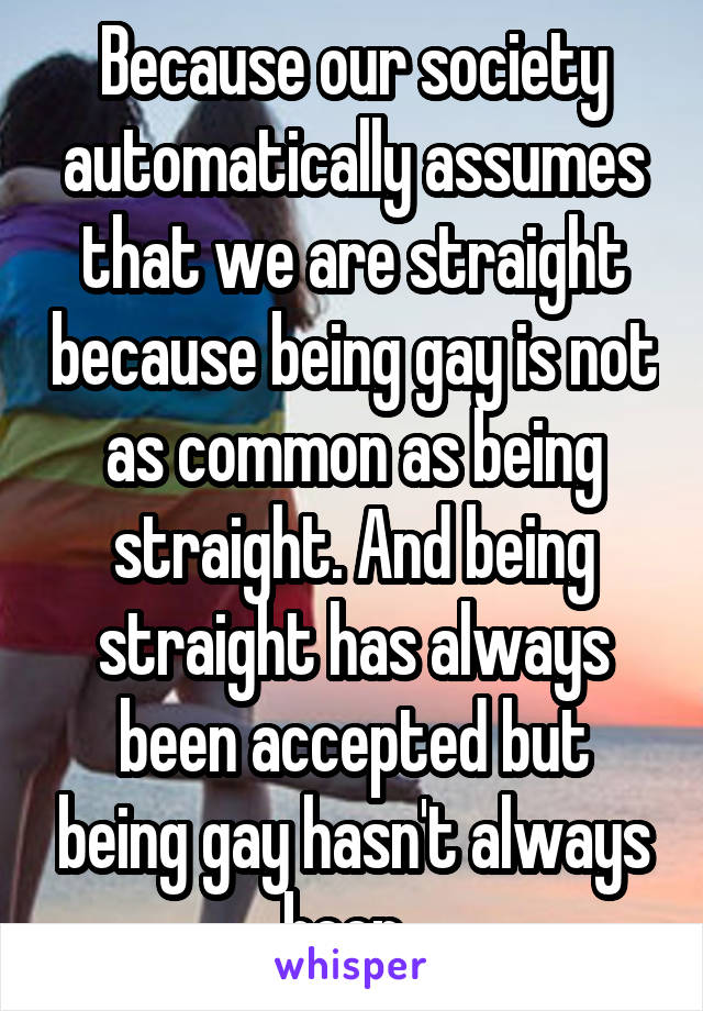 Because our society automatically assumes that we are straight because being gay is not as common as being straight. And being straight has always been accepted but being gay hasn't always been..