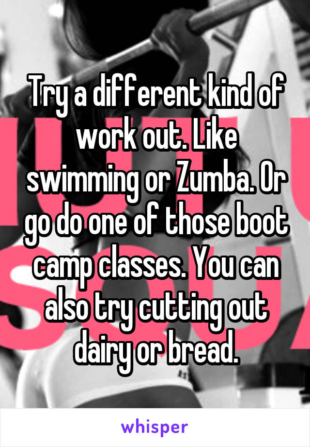 Try a different kind of work out. Like swimming or Zumba. Or go do one of those boot camp classes. You can also try cutting out dairy or bread.