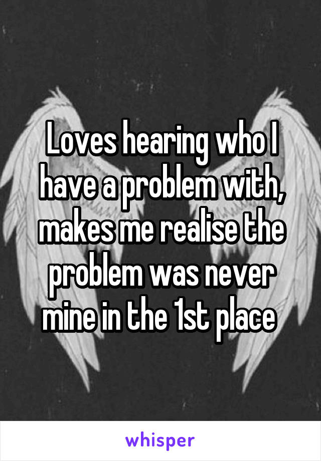 Loves hearing who I have a problem with, makes me realise the problem was never mine in the 1st place 