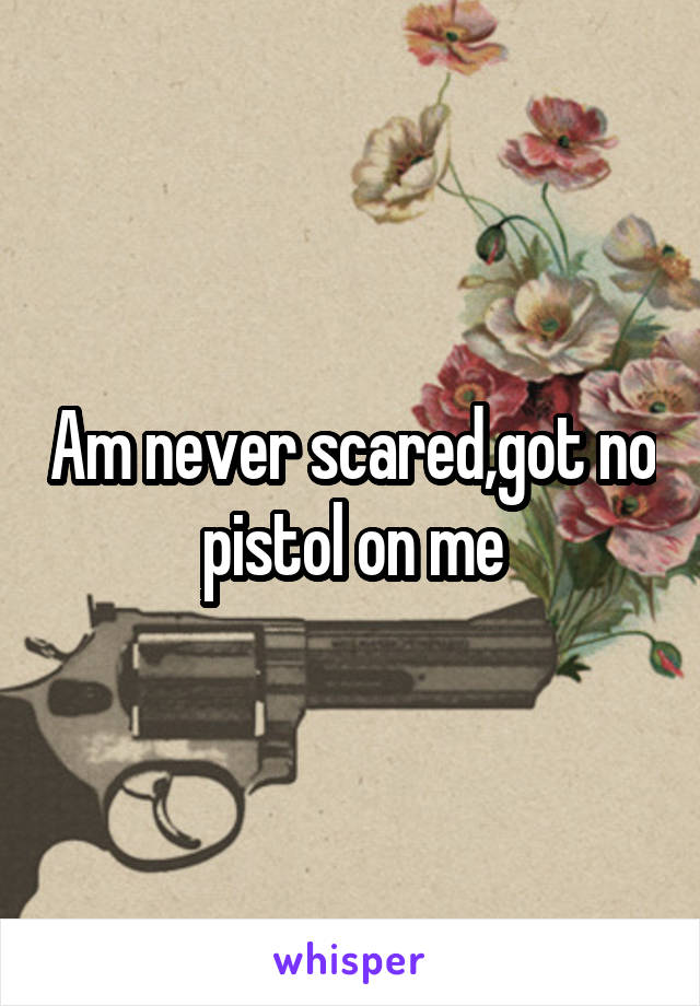 Am never scared,got no pistol on me