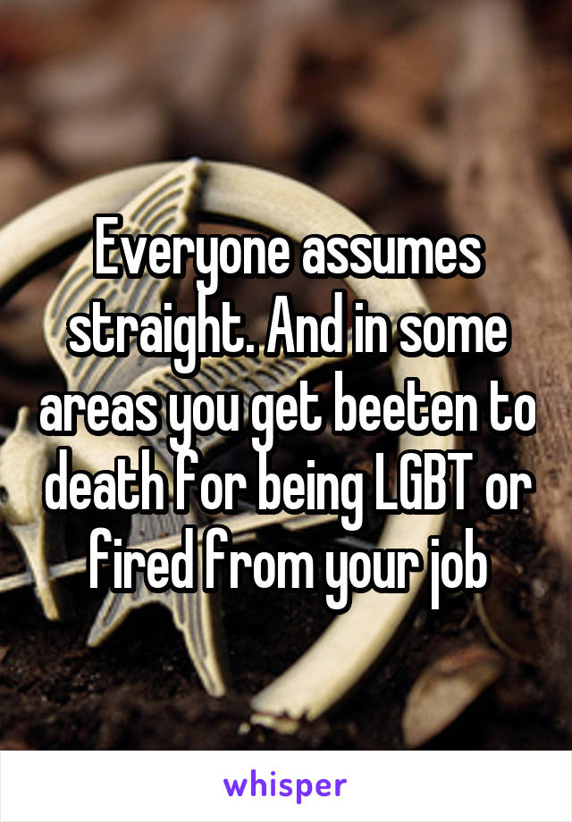 Everyone assumes straight. And in some areas you get beeten to death for being LGBT or fired from your job