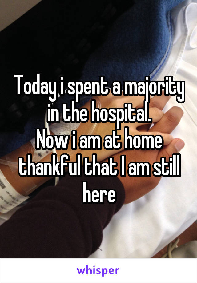 Today i spent a majority in the hospital.
Now i am at home thankful that I am still here