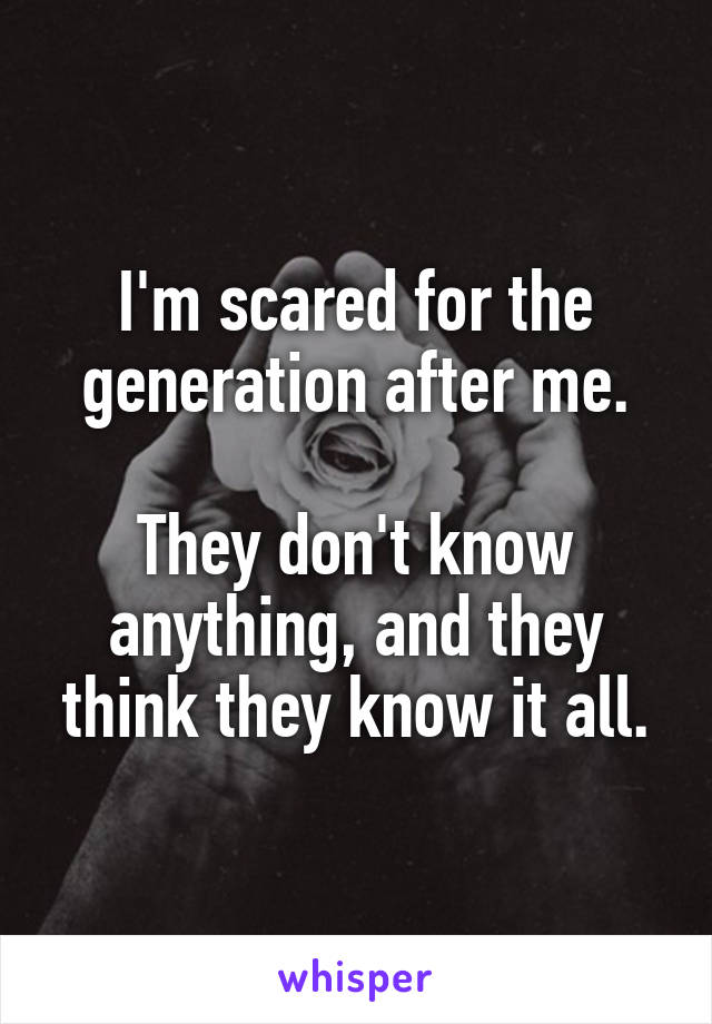 I'm scared for the generation after me.

They don't know anything, and they think they know it all.