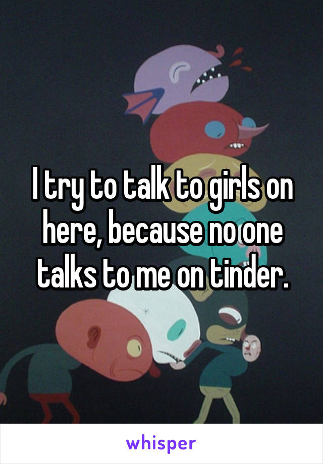 I try to talk to girls on here, because no one talks to me on tinder.