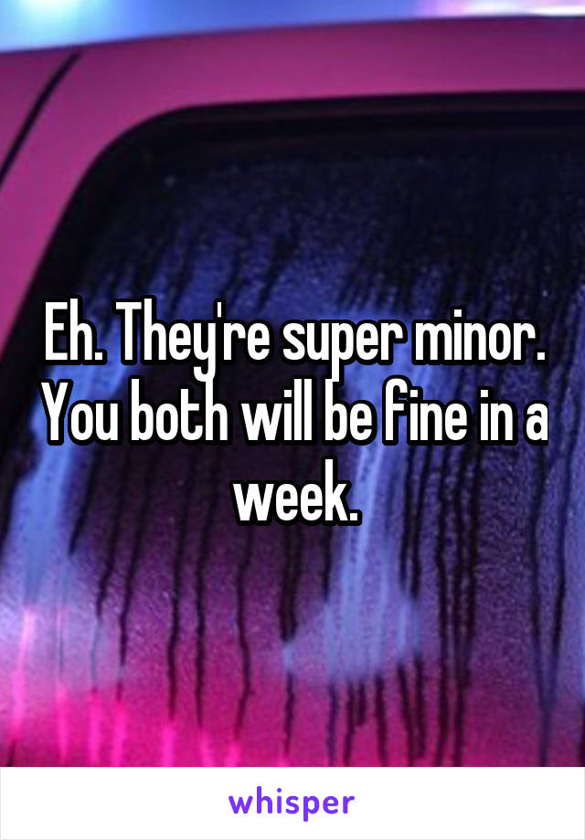 Eh. They're super minor. You both will be fine in a week.