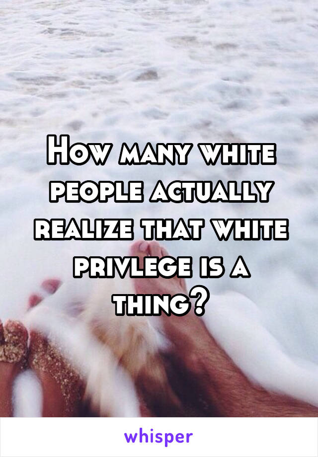 How many white people actually realize that white privlege is a thing?