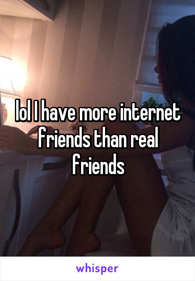 lol I have more internet friends than real friends