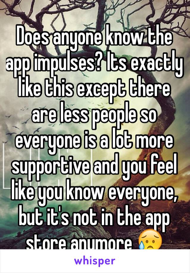 Does anyone know the app impulses? Its exactly like this except there are less people so everyone is a lot more supportive and you feel like you know everyone, but it's not in the app store anymore 😥