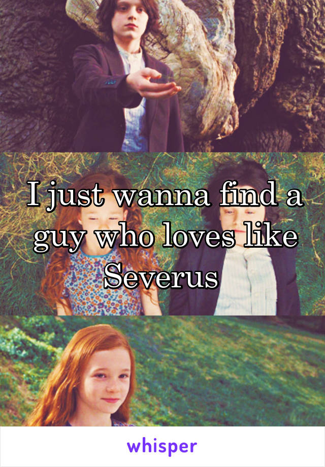 I just wanna find a guy who loves like Severus 