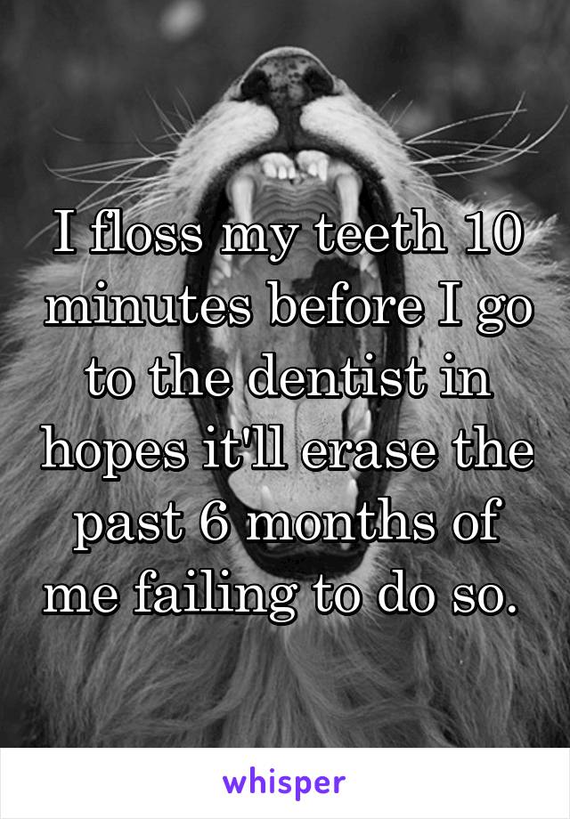 I floss my teeth 10 minutes before I go to the dentist in hopes it'll erase the past 6 months of me failing to do so. 