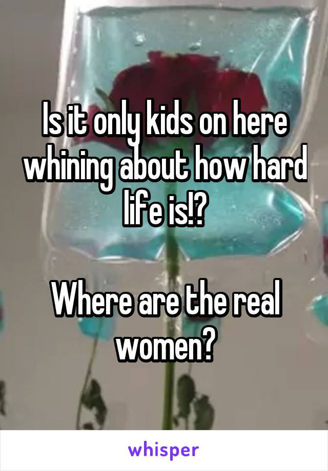 Is it only kids on here whining about how hard life is!?

Where are the real women?