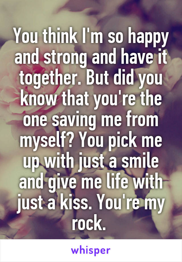 You think I'm so happy and strong and have it together. But did you know that you're the one saving me from myself? You pick me up with just a smile and give me life with just a kiss. You're my rock. 