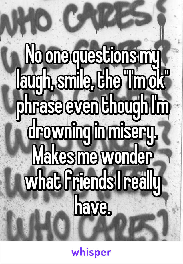 No one questions my laugh, smile, the "I'm ok" phrase even though I'm drowning in misery. Makes me wonder what friends I really have.