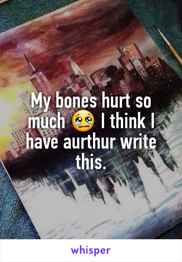 My bones hurt so much 😢 I think I have aurthur write this.