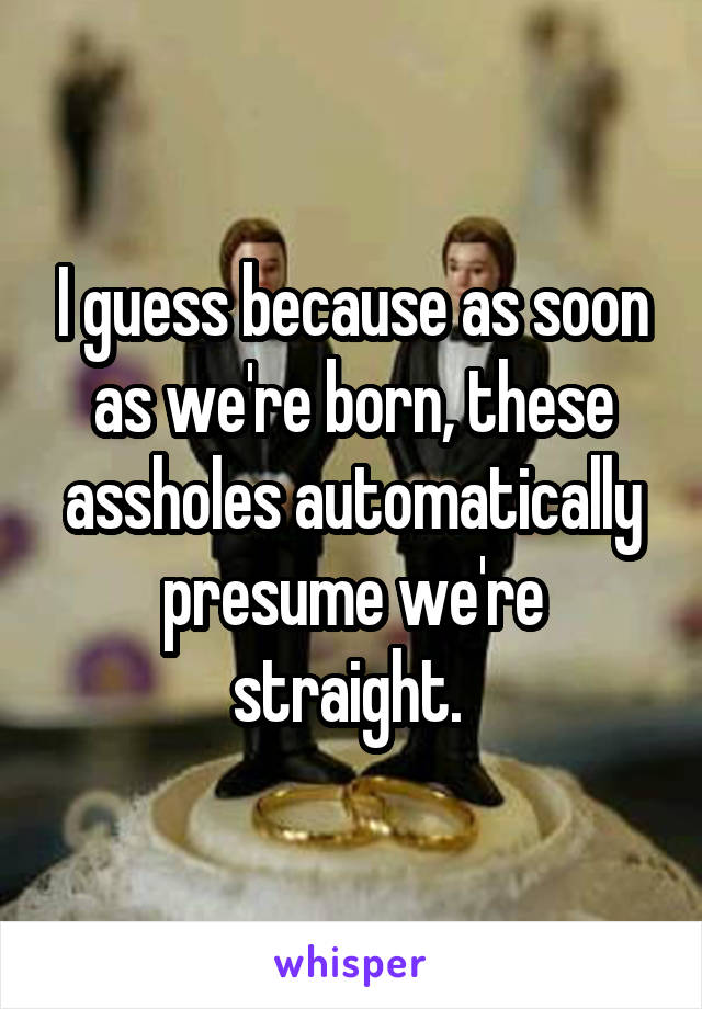 I guess because as soon as we're born, these assholes automatically presume we're straight. 