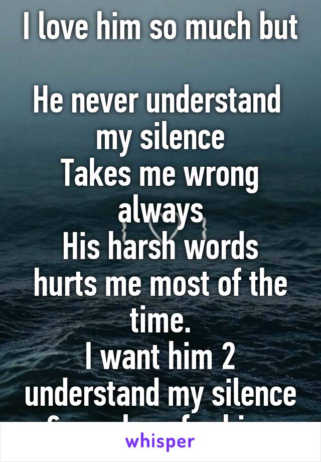 I love him so much but 
He never understand  my silence
Takes me wrong always
His harsh words hurts me most of the time.
I want him 2 understand my silence & m y love for him.