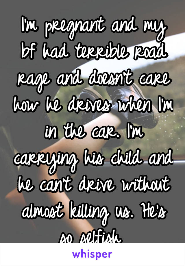 I'm pregnant and my bf had terrible road rage and doesn't care how he drives when I'm in the car. I'm carrying his child and he can't drive without almost killing us. He's so selfish 