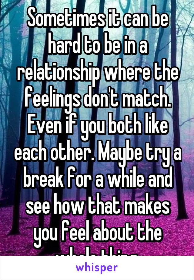 Sometimes it can be hard to be in a relationship where the feelings don't match. Even if you both like each other. Maybe try a break for a while and see how that makes you feel about the whole thing.