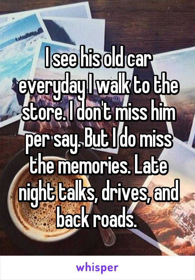 I see his old car everyday I walk to the store. I don't miss him per say. But I do miss the memories. Late night talks, drives, and back roads. 