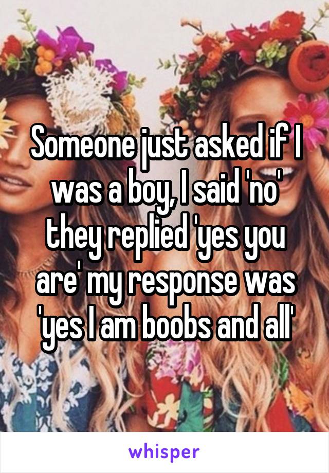 Someone just asked if I was a boy, I said 'no' they replied 'yes you are' my response was 'yes I am boobs and all'