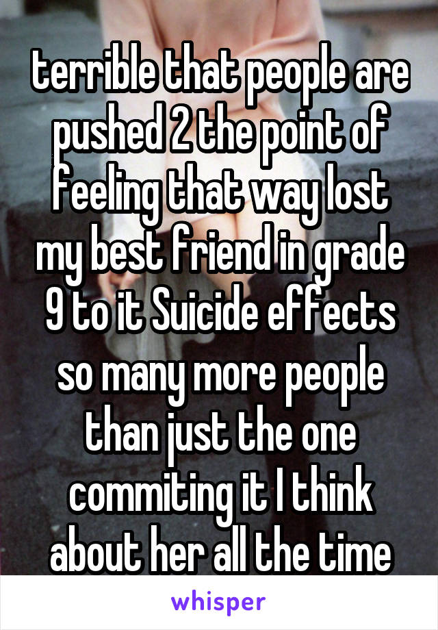 terrible that people are pushed 2 the point of feeling that way lost my best friend in grade 9 to it Suicide effects so many more people than just the one commiting it I think about her all the time