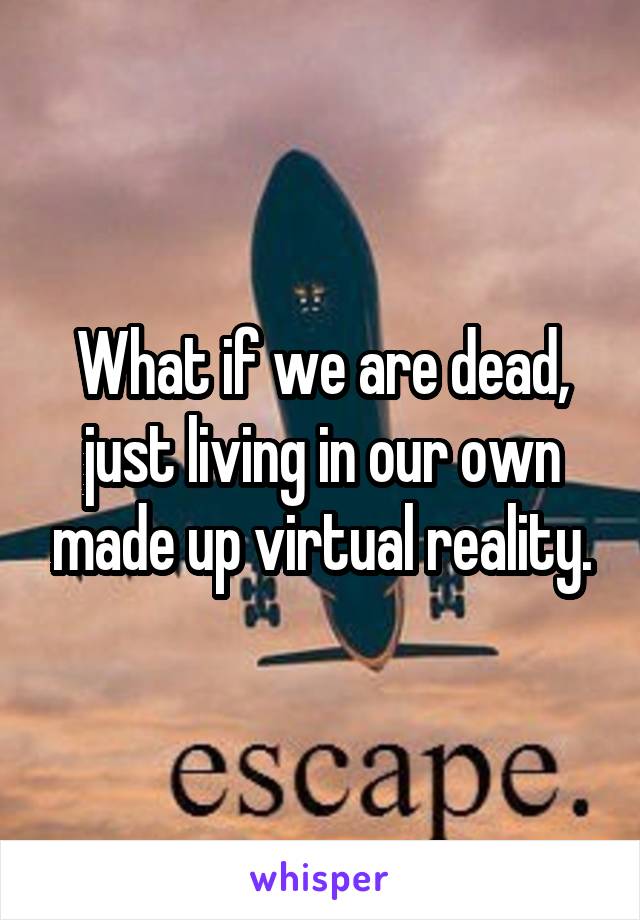 What if we are dead, just living in our own made up virtual reality.