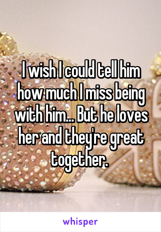 I wish I could tell him how much I miss being with him... But he loves her and they're great together. 