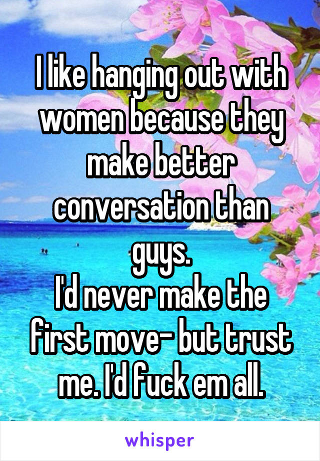 I like hanging out with women because they make better conversation than guys.
I'd never make the first move- but trust me. I'd fuck em all.