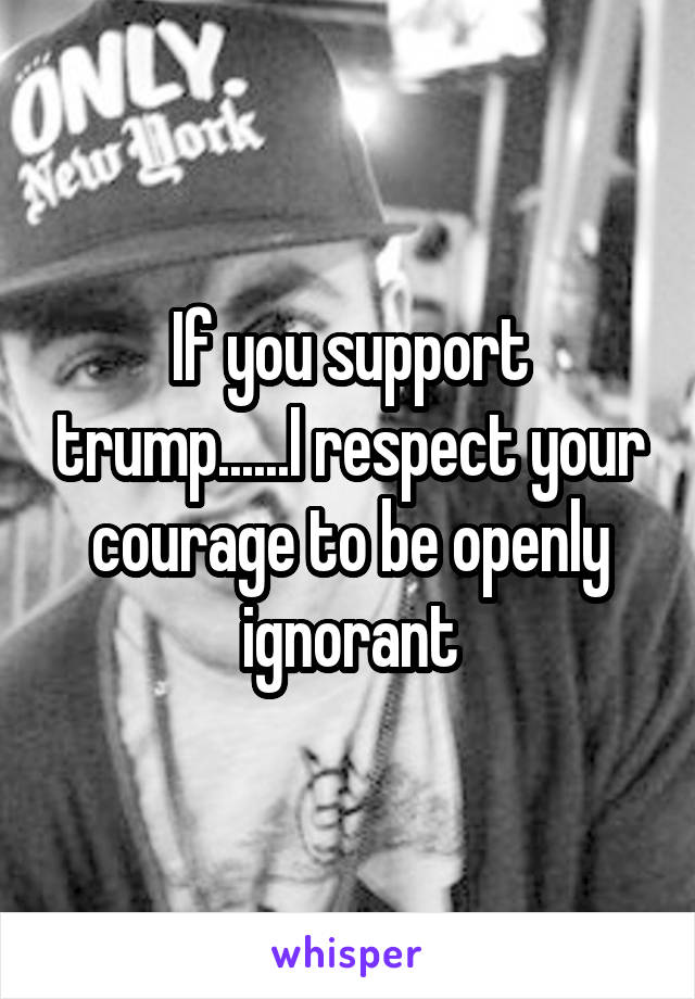 If you support trump......I respect your courage to be openly ignorant