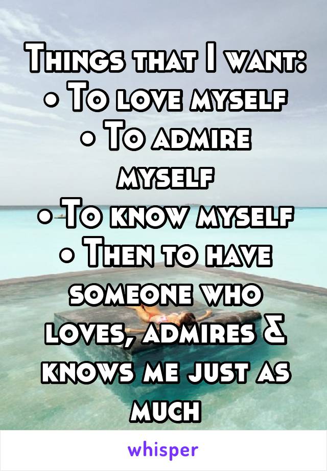 Things that I want:
• To love myself
• To admire myself
• To know myself
• Then to have someone who loves, admires & knows me just as much