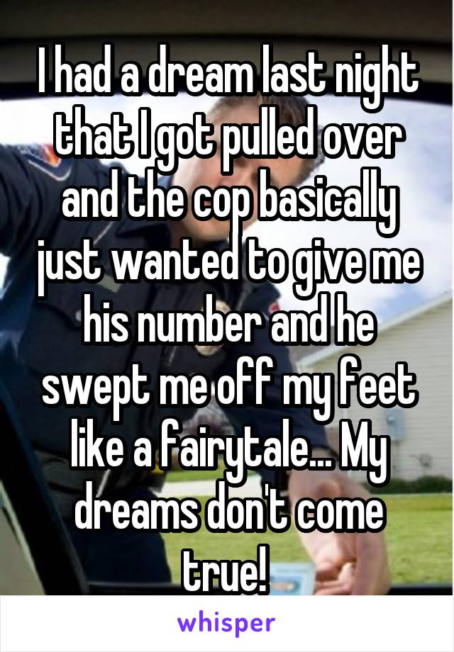 I had a dream last night that I got pulled over and the cop basically just wanted to give me his number and he swept me off my feet like a fairytale... My dreams don't come true! 