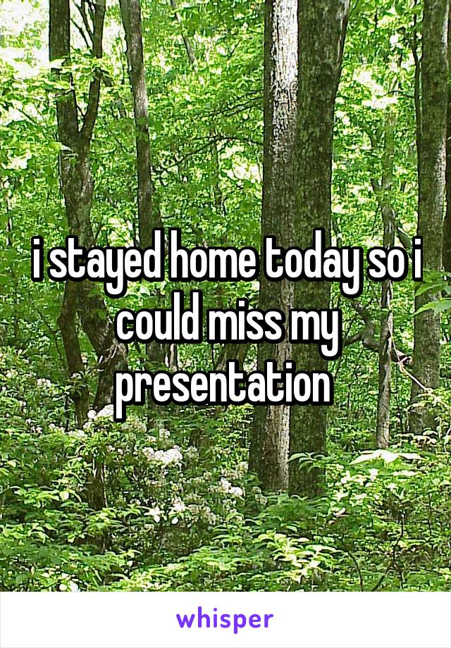 i stayed home today so i could miss my presentation 