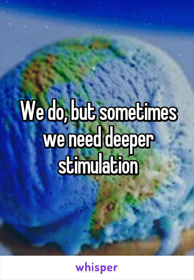 We do, but sometimes we need deeper stimulation