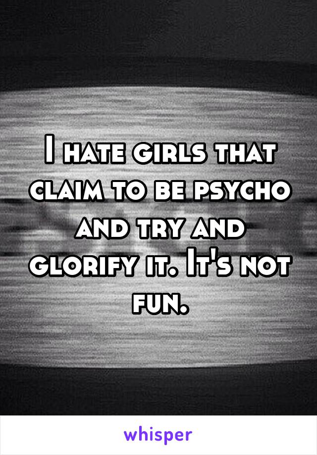 I hate girls that claim to be psycho and try and glorify it. It's not fun.