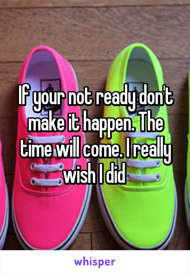 If your not ready don't make it happen. The time will come. I really wish I did 