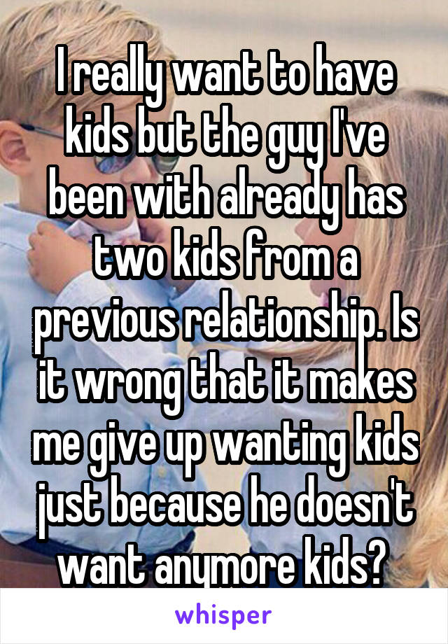 I really want to have kids but the guy I've been with already has two kids from a previous relationship. Is it wrong that it makes me give up wanting kids just because he doesn't want anymore kids? 