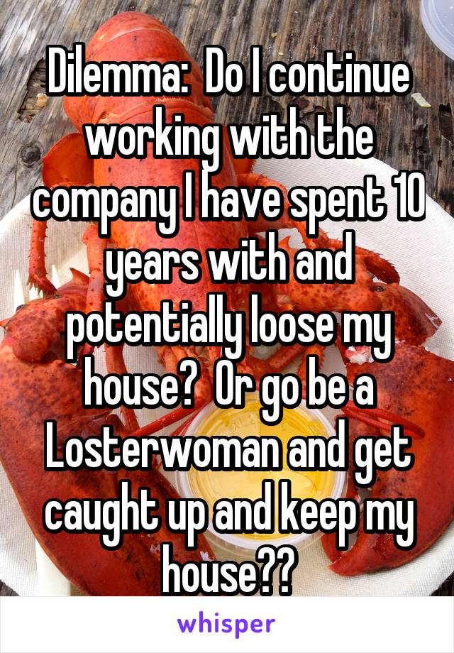 Dilemma:  Do I continue working with the company I have spent 10 years with and potentially loose my house?  Or go be a Losterwoman and get caught up and keep my house??