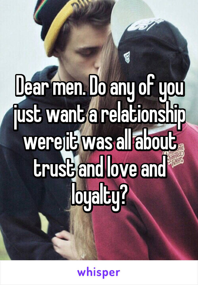 Dear men. Do any of you just want a relationship were it was all about trust and love and loyalty?