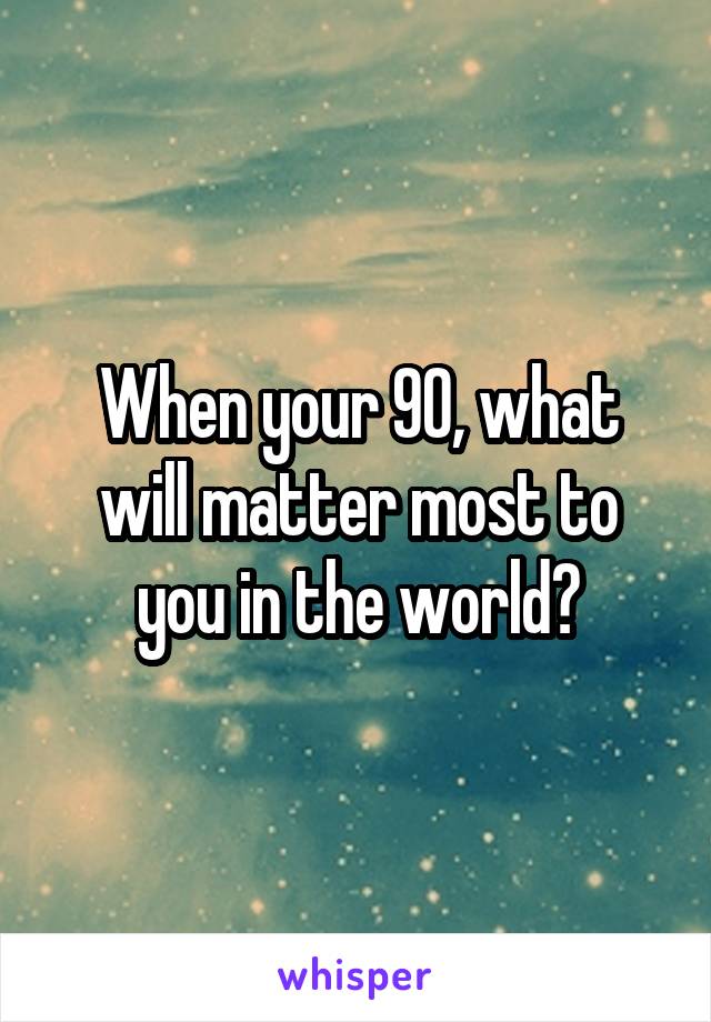 When your 90, what will matter most to you in the world?