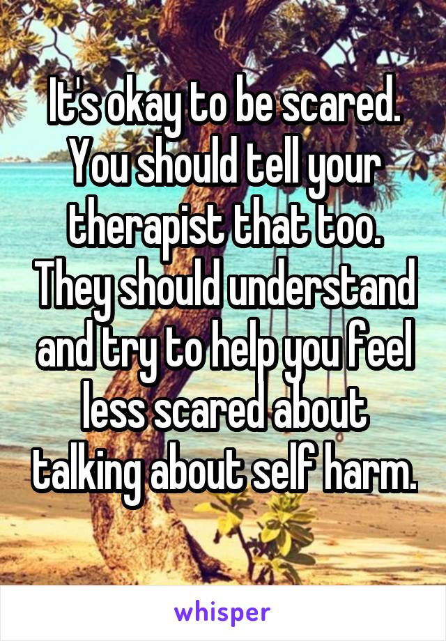 It's okay to be scared. You should tell your therapist that too. They should understand and try to help you feel less scared about talking about self harm. 