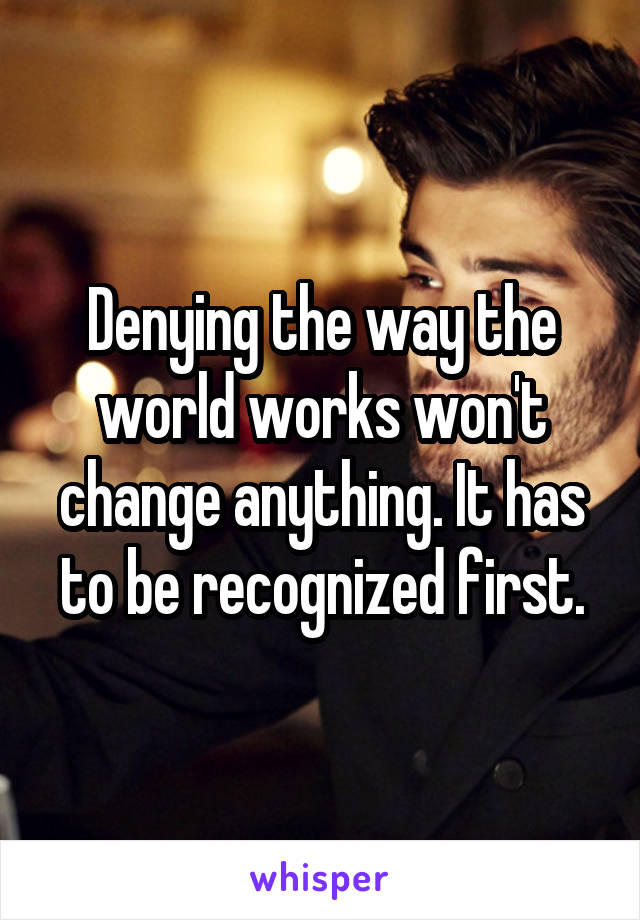 Denying the way the world works won't change anything. It has to be recognized first.