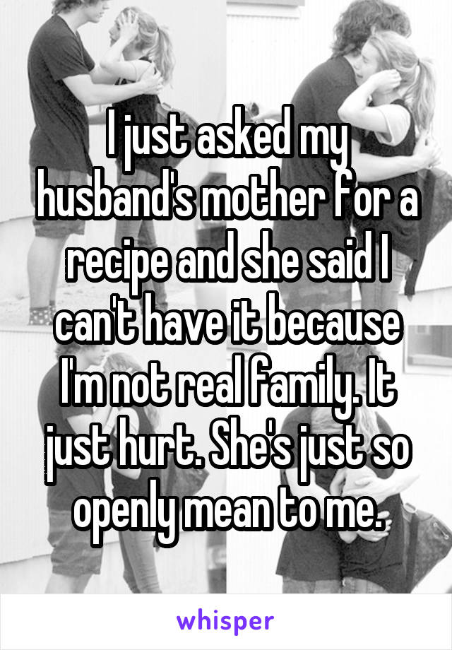 I just asked my husband's mother for a recipe and she said I can't have it because I'm not real family. It just hurt. She's just so openly mean to me.