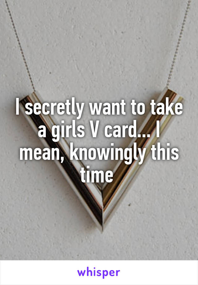 I secretly want to take a girls V card... I mean, knowingly this time 