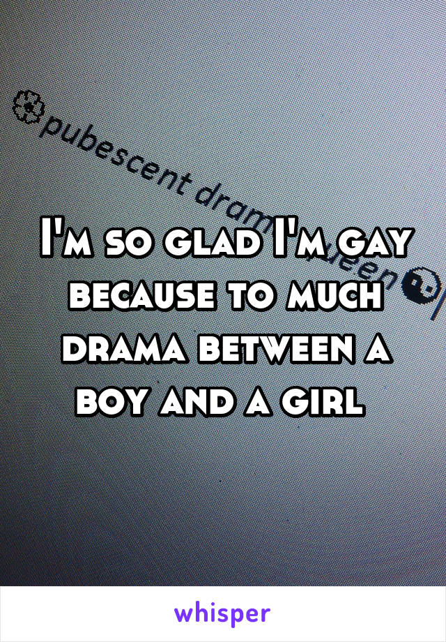 I'm so glad I'm gay because to much drama between a boy and a girl 