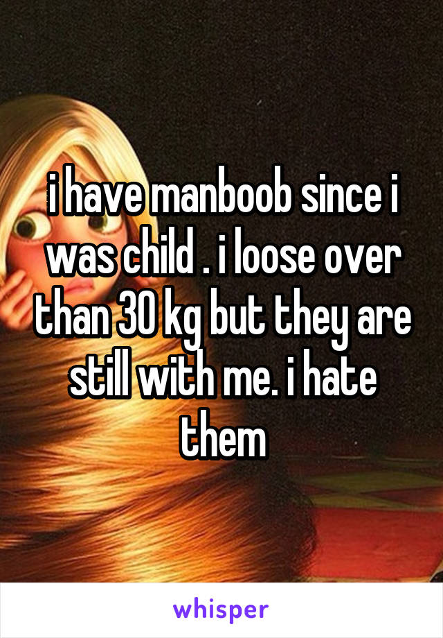 i have manboob since i was child . i loose over than 30 kg but they are still with me. i hate them